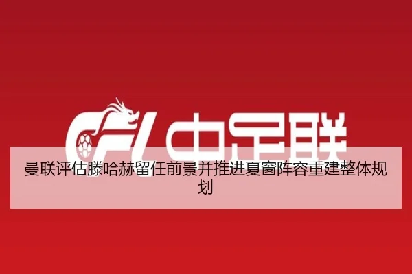 曼联评估滕哈赫留任前景并推进夏窗阵容重建整体规划