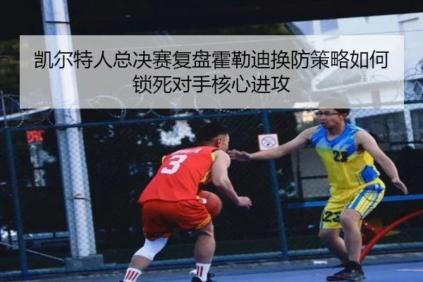 凯尔特人总决赛复盘霍勒迪换防策略如何锁死对手核心进攻