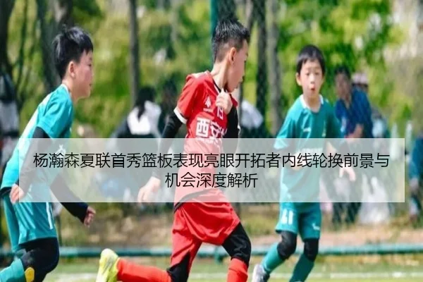 杨瀚森夏联首秀篮板表现亮眼开拓者内线轮换前景与机会深度解析